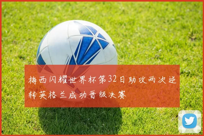 梅西闪耀世界杯第32日助攻两次逆转英格兰成功晋级决赛