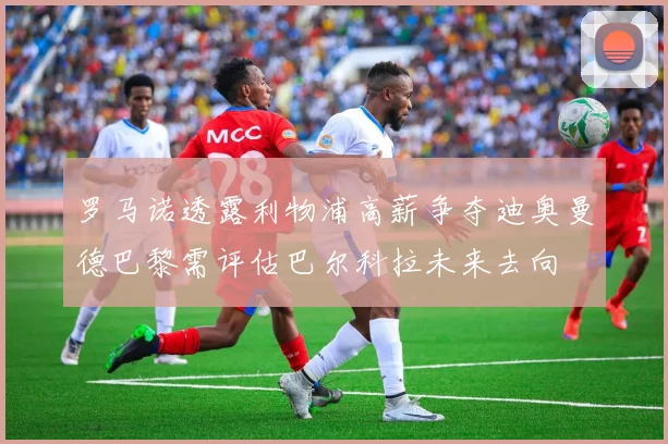 罗马诺透露利物浦高薪争夺迪奥曼德巴黎需评估巴尔科拉未来去向