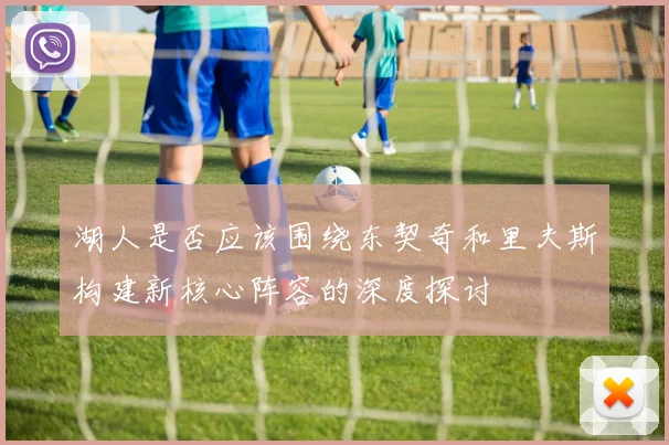 湖人是否应该围绕东契奇和里夫斯构建新核心阵容的深度探讨
