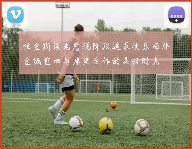 帕金斯谈老詹现阶段追求快乐而非金钱重回与库里合作的美好时光