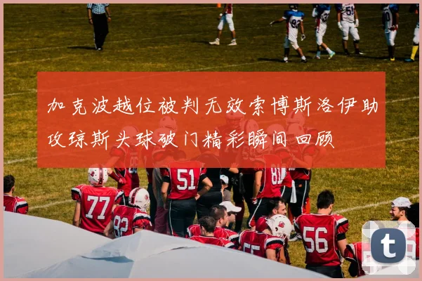 加克波越位被判无效索博斯洛伊助攻琼斯头球破门精彩瞬间回顾