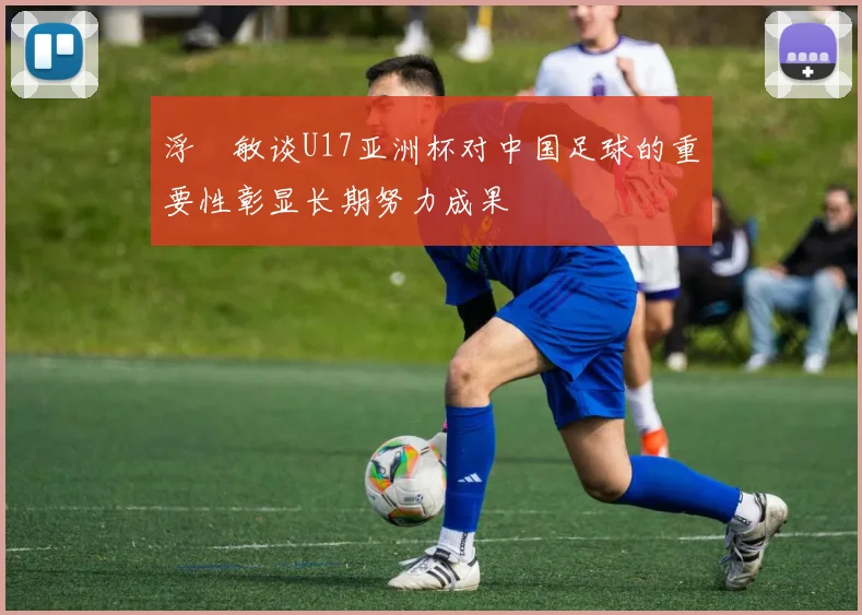 浮嶋敏谈U17亚洲杯对中国足球的重要性彰显长期努力成果
