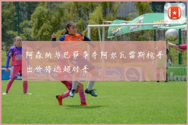 阿森纳与巴萨争夺阿尔瓦雷斯枪手出价将远超对手