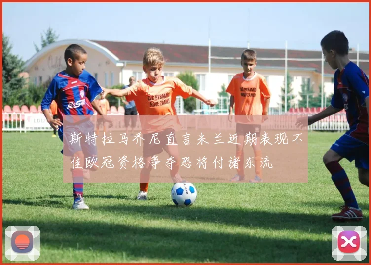 斯特拉马乔尼直言米兰近期表现不佳欧冠资格争夺恐将付诸东流