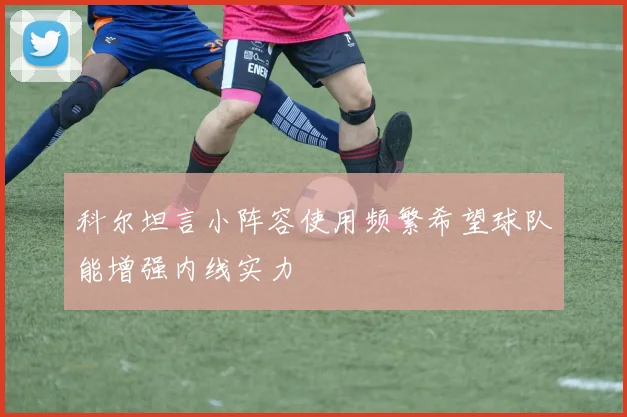 科尔坦言小阵容使用频繁希望球队能增强内线实力