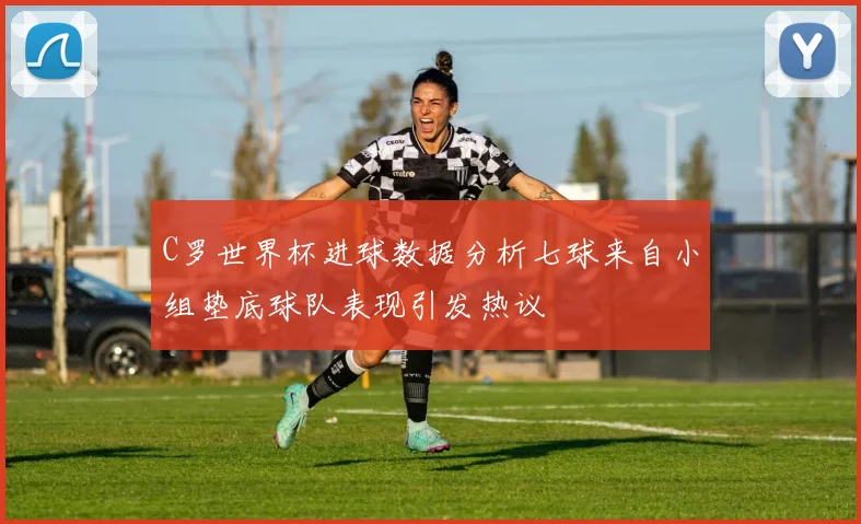 C罗世界杯进球数据分析七球来自小组垫底球队表现引发热议