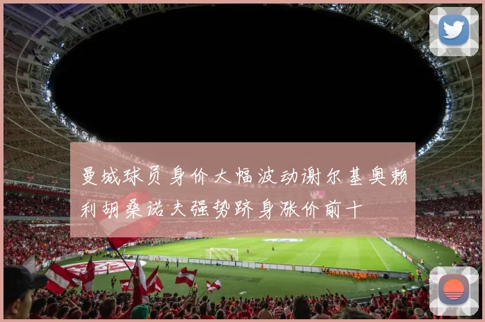 曼城球员身价大幅波动谢尔基奥赖利胡桑诺夫强势跻身涨价前十
