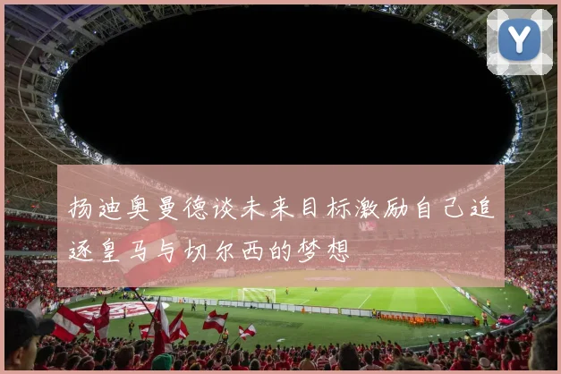 扬迪奥曼德谈未来目标激励自己追逐皇马与切尔西的梦想