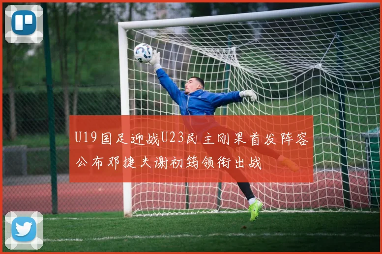 U19国足迎战U23民主刚果首发阵容公布邓捷夫谢初筠领衔出战