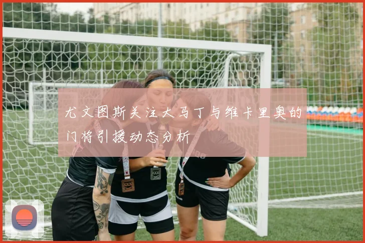 尤文图斯关注大马丁与维卡里奥的门将引援动态分析